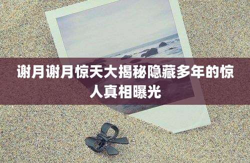 谢月谢月惊天大揭秘隐藏多年的惊人真相曝光
