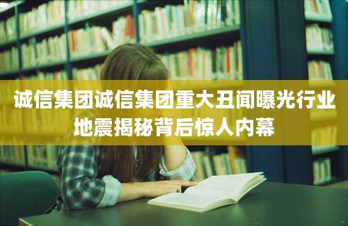 诚信集团诚信集团重大丑闻曝光行业地震揭秘背后惊人内幕