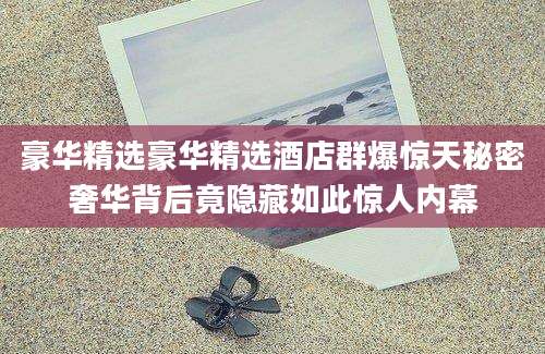 豪华精选豪华精选酒店群爆惊天秘密奢华背后竟隐藏如此惊人内幕
