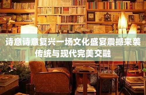 诗意诗意复兴一场文化盛宴震撼来袭传统与现代完美交融