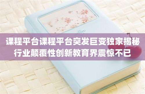 课程平台课程平台突发巨变独家揭秘行业颠覆性创新教育界震惊不已