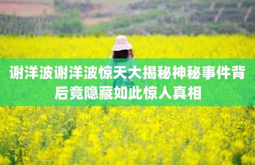 谢洋波谢洋波惊天大揭秘神秘事件背后竟隐藏如此惊人真相