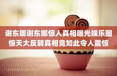 谢东娜谢东娜惊人真相曝光娱乐圈惊天大反转真相竟如此令人震惊