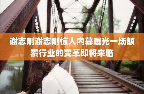 谢志刚谢志刚惊人内幕曝光一场颠覆行业的变革即将来临