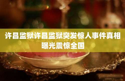 许昌监狱许昌监狱突发惊人事件真相曝光震惊全国