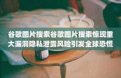 谷歌图片搜索谷歌图片搜索惊现重大漏洞隐私泄露风险引发全球恐慌