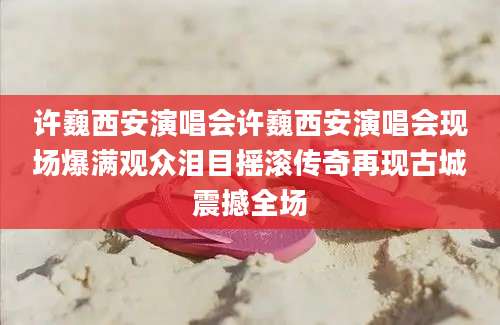 许巍西安演唱会许巍西安演唱会现场爆满观众泪目摇滚传奇再现古城震撼全场