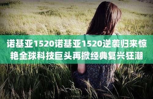 诺基亚1520诺基亚1520逆袭归来惊艳全球科技巨头再掀经典复兴狂潮