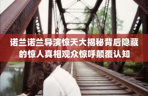 诺兰诺兰导演惊天大揭秘背后隐藏的惊人真相观众惊呼颠覆认知