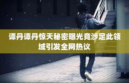 谭丹谭丹惊天秘密曝光竟涉足此领域引发全网热议