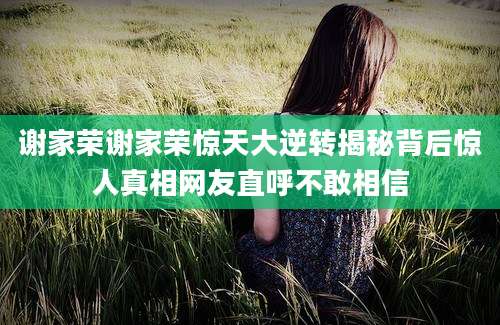 谢家荣谢家荣惊天大逆转揭秘背后惊人真相网友直呼不敢相信