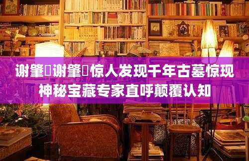 谢肇淛谢肇淛惊人发现千年古墓惊现神秘宝藏专家直呼颠覆认知
