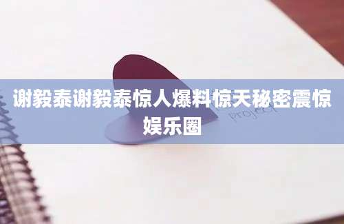 谢毅泰谢毅泰惊人爆料惊天秘密震惊娱乐圈