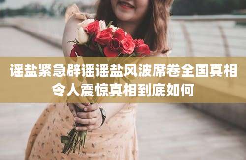 谣盐紧急辟谣谣盐风波席卷全国真相令人震惊真相到底如何