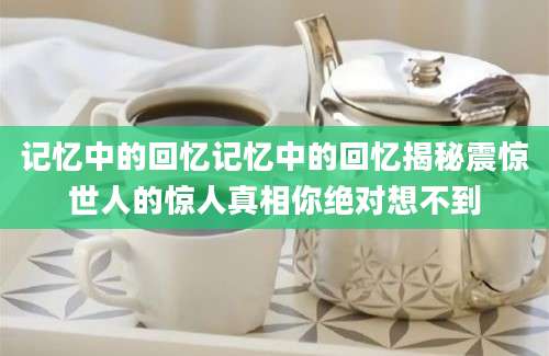记忆中的回忆记忆中的回忆揭秘震惊世人的惊人真相你绝对想不到