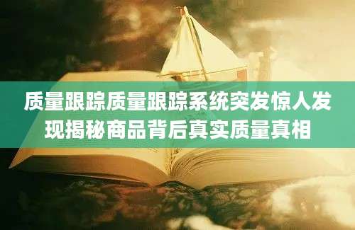 质量跟踪质量跟踪系统突发惊人发现揭秘商品背后真实质量真相