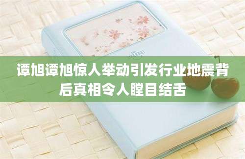谭旭谭旭惊人举动引发行业地震背后真相令人瞠目结舌