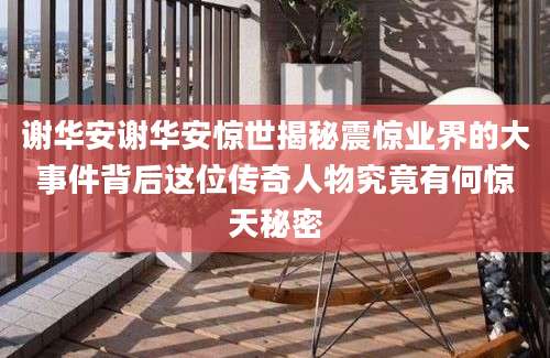 谢华安谢华安惊世揭秘震惊业界的大事件背后这位传奇人物究竟有何惊天秘密