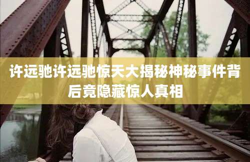 许远驰许远驰惊天大揭秘神秘事件背后竟隐藏惊人真相
