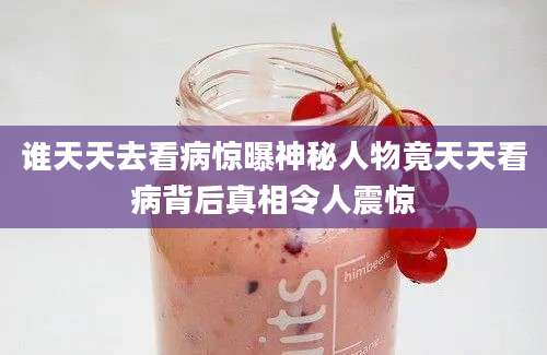 谁天天去看病惊曝神秘人物竟天天看病背后真相令人震惊