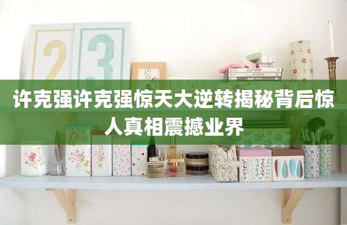 许克强许克强惊天大逆转揭秘背后惊人真相震撼业界