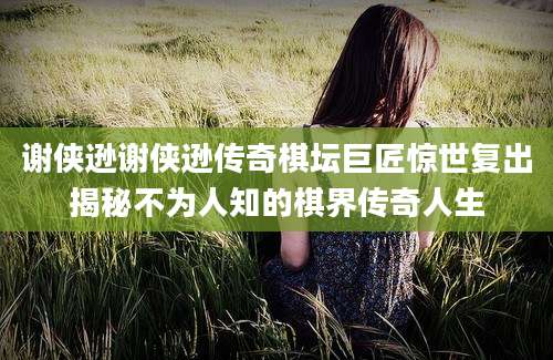 谢侠逊谢侠逊传奇棋坛巨匠惊世复出揭秘不为人知的棋界传奇人生