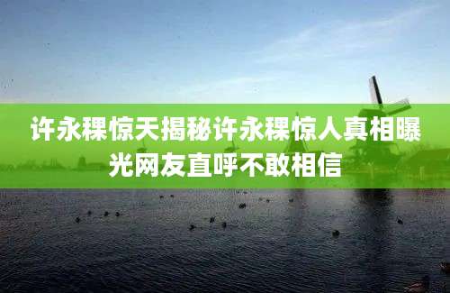 许永稞惊天揭秘许永稞惊人真相曝光网友直呼不敢相信