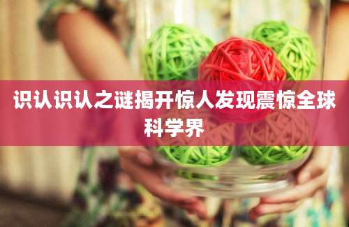 识认识认之谜揭开惊人发现震惊全球科学界