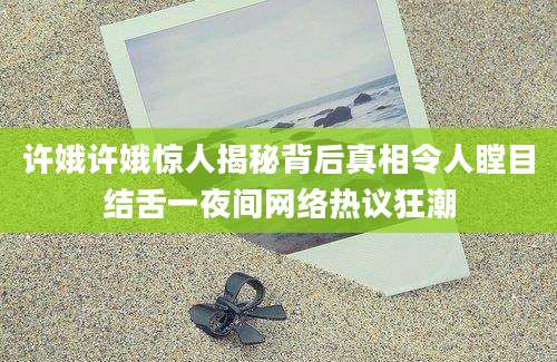 许娥许娥惊人揭秘背后真相令人瞠目结舌一夜间网络热议狂潮