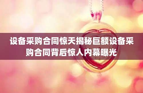 设备采购合同惊天揭秘巨额设备采购合同背后惊人内幕曝光