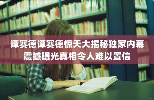 谭赛德谭赛德惊天大揭秘独家内幕震撼曝光真相令人难以置信