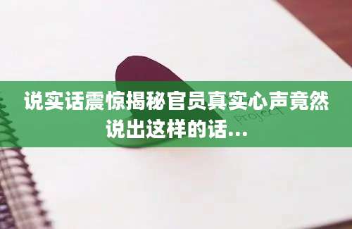 说实话震惊揭秘官员真实心声竟然说出这样的话...