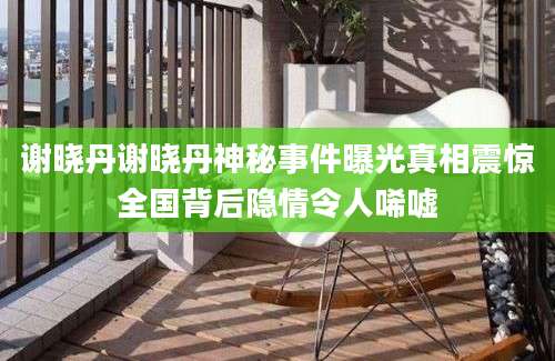 谢晓丹谢晓丹神秘事件曝光真相震惊全国背后隐情令人唏嘘