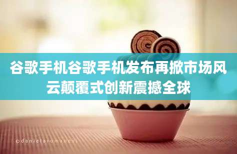 谷歌手机谷歌手机发布再掀市场风云颠覆式创新震撼全球