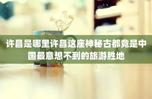 许昌是哪里许昌这座神秘古都竟是中国最意想不到的旅游胜地