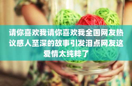 请你喜欢我请你喜欢我全国网友热议感人至深的故事引发泪点网友这爱情太纯粹了
