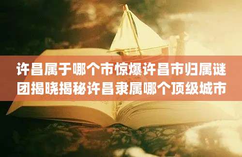 许昌属于哪个市惊爆许昌市归属谜团揭晓揭秘许昌隶属哪个顶级城市
