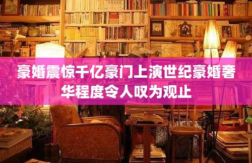 豪婚震惊千亿豪门上演世纪豪婚奢华程度令人叹为观止