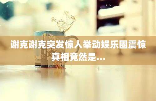 谢克谢克突发惊人举动娱乐圈震惊真相竟然是...