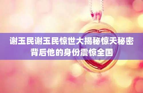 谢玉民谢玉民惊世大揭秘惊天秘密背后他的身份震惊全国