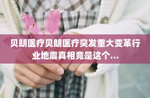 贝朗医疗贝朗医疗突发重大变革行业地震真相竟是这个...