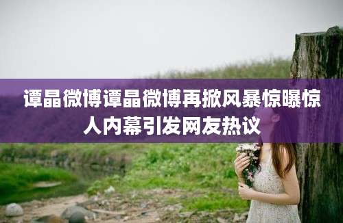 谭晶微博谭晶微博再掀风暴惊曝惊人内幕引发网友热议