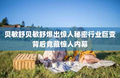 贝敏舒贝敏舒爆出惊人秘密行业巨变背后竟藏惊人内幕