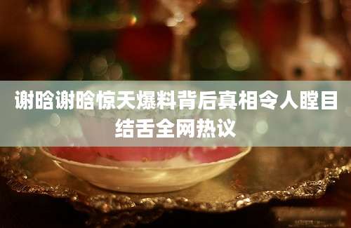 谢晗谢晗惊天爆料背后真相令人瞠目结舌全网热议