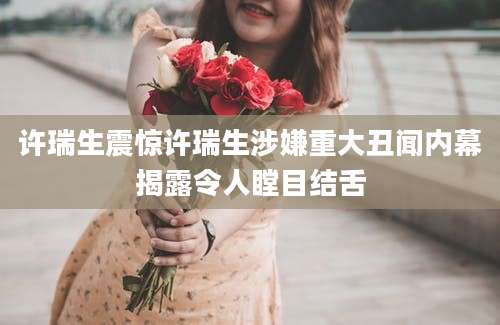 许瑞生震惊许瑞生涉嫌重大丑闻内幕揭露令人瞠目结舌