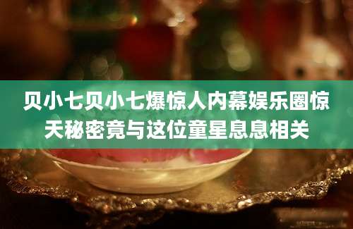 贝小七贝小七爆惊人内幕娱乐圈惊天秘密竟与这位童星息息相关