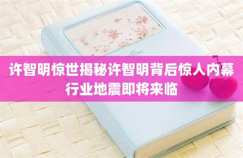 许智明惊世揭秘许智明背后惊人内幕行业地震即将来临