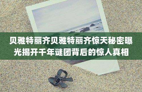 贝雅特丽齐贝雅特丽齐惊天秘密曝光揭开千年谜团背后的惊人真相