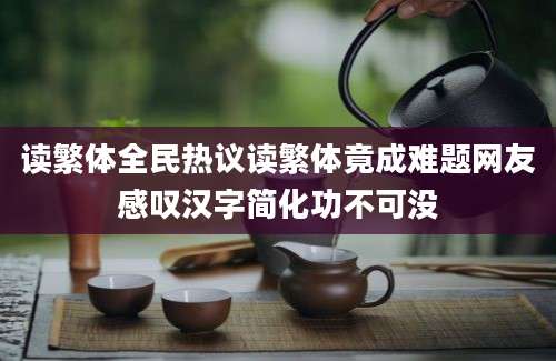 读繁体全民热议读繁体竟成难题网友感叹汉字简化功不可没