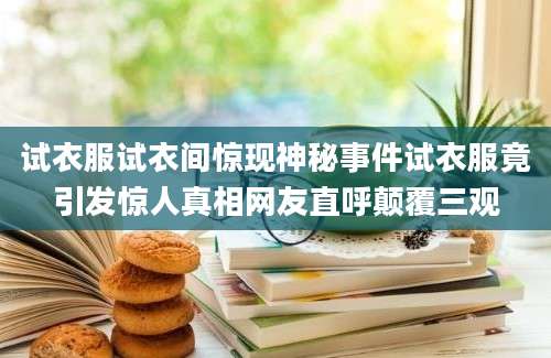 试衣服试衣间惊现神秘事件试衣服竟引发惊人真相网友直呼颠覆三观